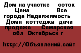 Дом на участке 30 соток › Цена ­ 550 000 - Все города Недвижимость » Дома, коттеджи, дачи продажа   . Самарская обл.,Октябрьск г.